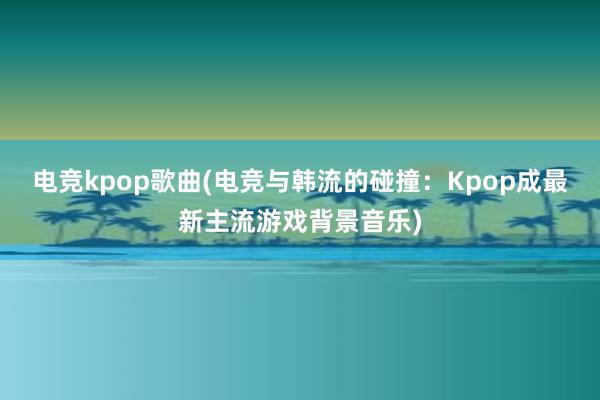 电竞kpop歌曲(电竞与韩流的碰撞：Kpop成最新主流游戏背景音乐)