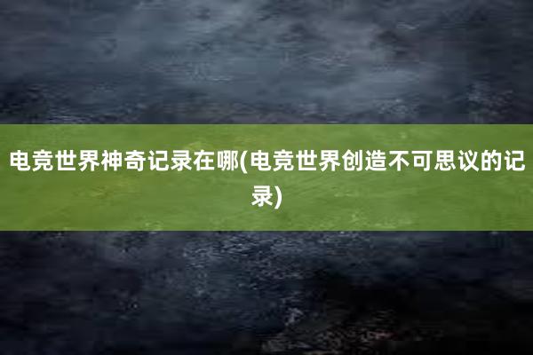 电竞世界神奇记录在哪(电竞世界创造不可思议的记录)