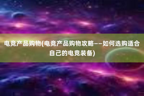 电竞产品购物(电竞产品购物攻略——如何选购适合自己的电竞装备)