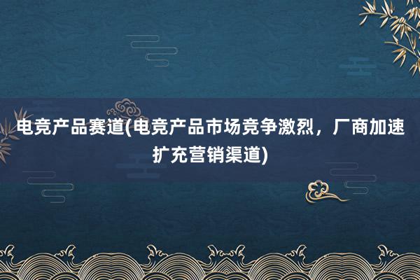 电竞产品赛道(电竞产品市场竞争激烈，厂商加速扩充营销渠道)