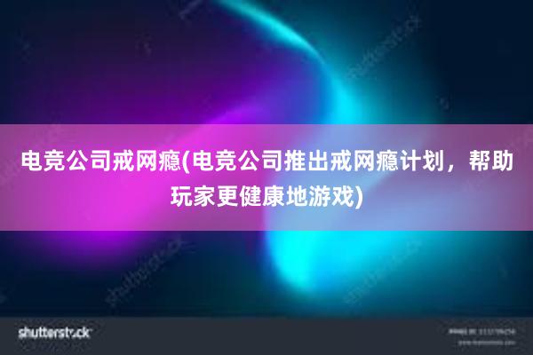 电竞公司戒网瘾(电竞公司推出戒网瘾计划，帮助玩家更健康地游戏)