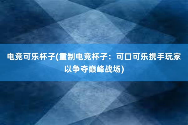 电竞可乐杯子(重制电竞杯子：可口可乐携手玩家以争夺巅峰战场)