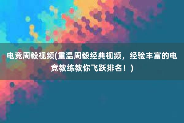 电竞周毅视频(重温周毅经典视频，经验丰富的电竞教练教你飞跃排名！)