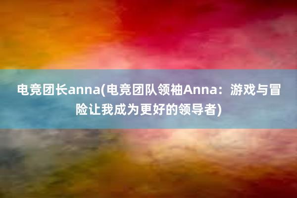 电竞团长anna(电竞团队领袖Anna：游戏与冒险让我成为更好的领导者)