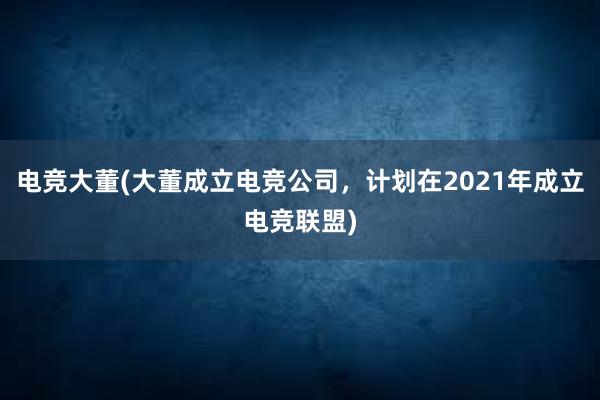 电竞大董(大董成立电竞公司，计划在2021年成立电竞联盟)