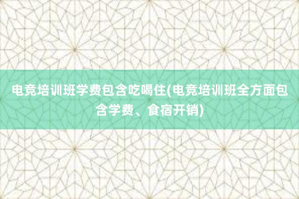 电竞培训班学费包含吃喝住(电竞培训班全方面包含学费、食宿开销)