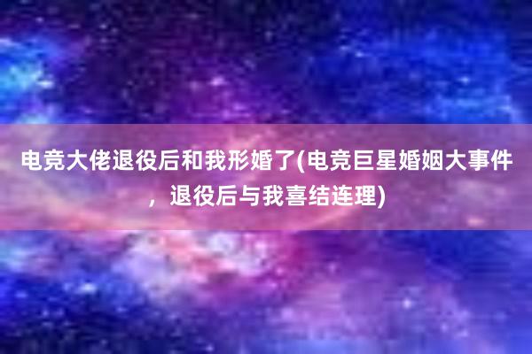 电竞大佬退役后和我形婚了(电竞巨星婚姻大事件，退役后与我喜结连理)