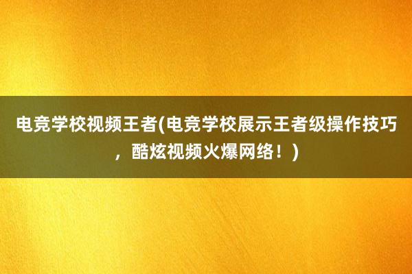 电竞学校视频王者(电竞学校展示王者级操作技巧，酷炫视频火爆网络！)