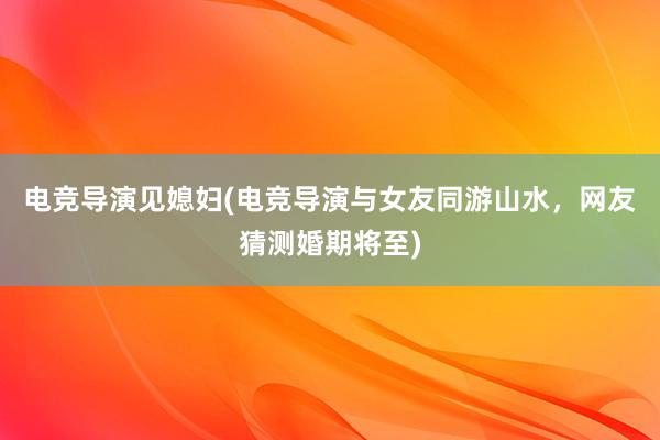 电竞导演见媳妇(电竞导演与女友同游山水，网友猜测婚期将至)