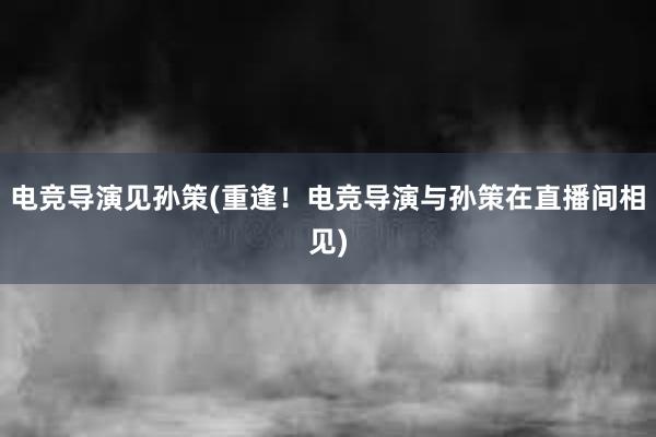 电竞导演见孙策(重逢！电竞导演与孙策在直播间相见)