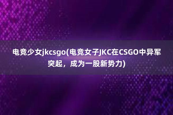 电竞少女jkcsgo(电竞女子JKC在CSGO中异军突起，成为一股新势力)