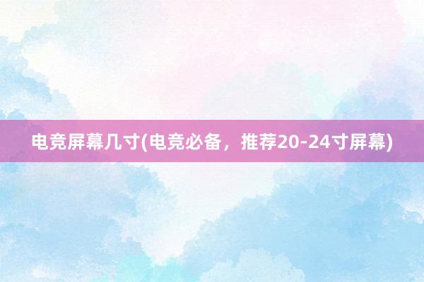 电竞屏幕几寸(电竞必备，推荐20-24寸屏幕)