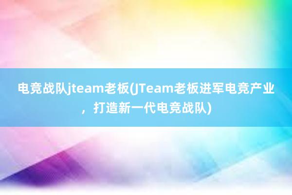 电竞战队jteam老板(JTeam老板进军电竞产业，打造新一代电竞战队)