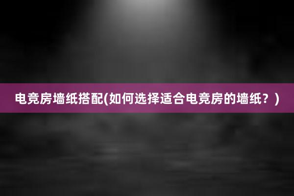 电竞房墙纸搭配(如何选择适合电竞房的墙纸？)