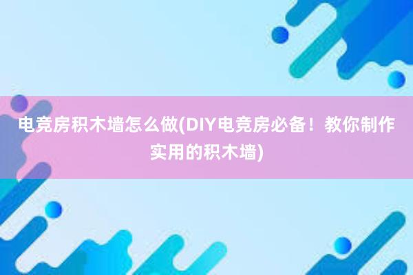 电竞房积木墙怎么做(DIY电竞房必备！教你制作实用的积木墙)