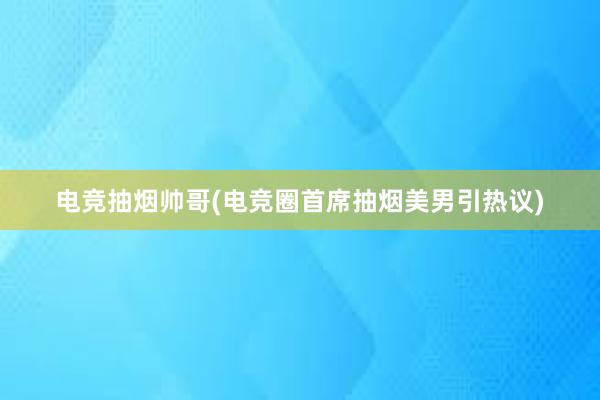 电竞抽烟帅哥(电竞圈首席抽烟美男引热议)