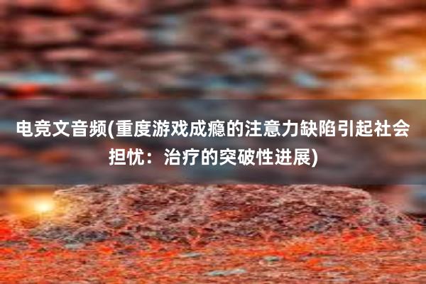 电竞文音频(重度游戏成瘾的注意力缺陷引起社会担忧：治疗的突破性进展)