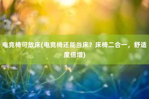 电竞椅可放床(电竞椅还能当床？床椅二合一，舒适度倍增)