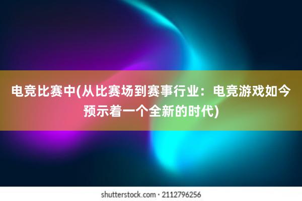 电竞比赛中(从比赛场到赛事行业：电竞游戏如今预示着一个全新的时代)