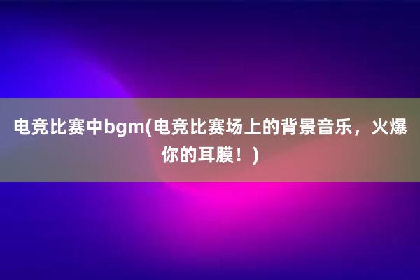 电竞比赛中bgm(电竞比赛场上的背景音乐，火爆你的耳膜！)