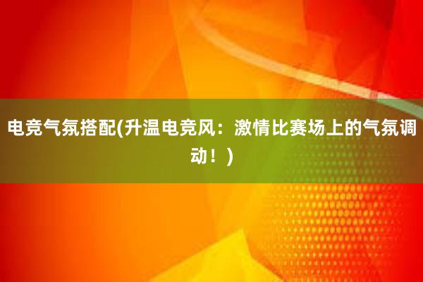 电竞气氛搭配(升温电竞风：激情比赛场上的气氛调动！)