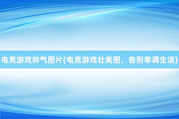 电竞游戏帅气图片(电竞游戏壮美图，告别单调生活)