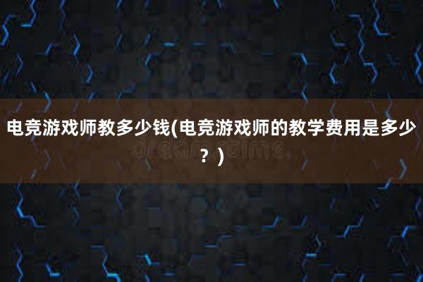 电竞游戏师教多少钱(电竞游戏师的教学费用是多少？)