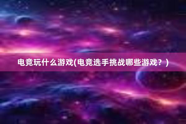 电竞玩什么游戏(电竞选手挑战哪些游戏？)