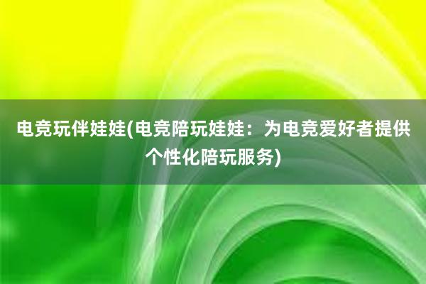 电竞玩伴娃娃(电竞陪玩娃娃：为电竞爱好者提供个性化陪玩服务)