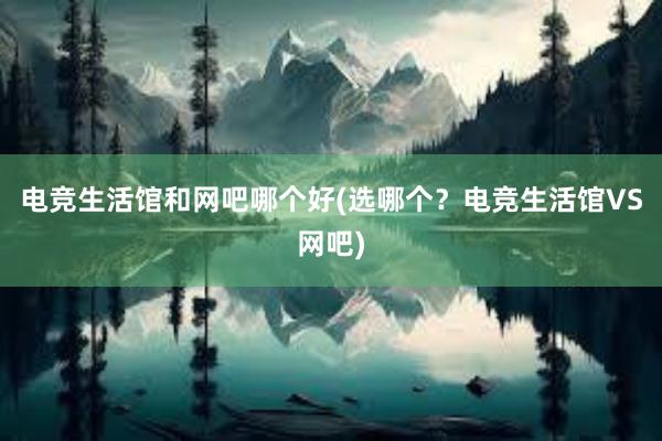 电竞生活馆和网吧哪个好(选哪个？电竞生活馆VS网吧)