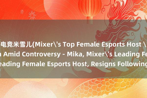 电竞米雪儿(Mixer's Top Female Esports Host 'Mika' Steps Down Amid Controversy - Mika， Mixer's Leading Female Esports Host， Resigns Following Controversy)