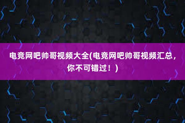 电竞网吧帅哥视频大全(电竞网吧帅哥视频汇总，你不可错过！)