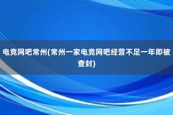 电竞网吧常州(常州一家电竞网吧经营不足一年即被查封)