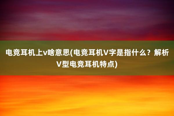 电竞耳机上v啥意思(电竞耳机V字是指什么？解析V型电竞耳机特点)