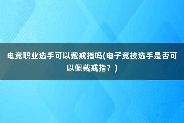 电竞职业选手可以戴戒指吗(电子竞技选手是否可以佩戴戒指？)