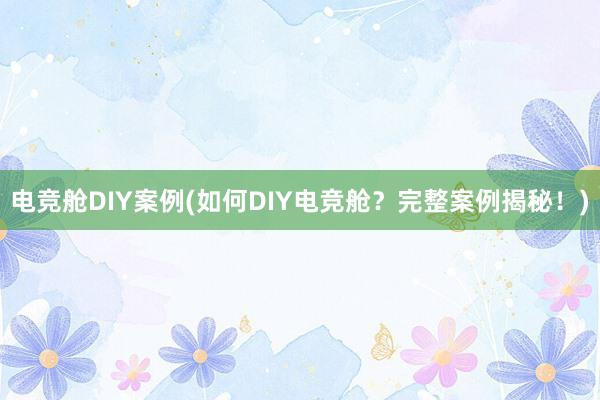 电竞舱DIY案例(如何DIY电竞舱？完整案例揭秘！)