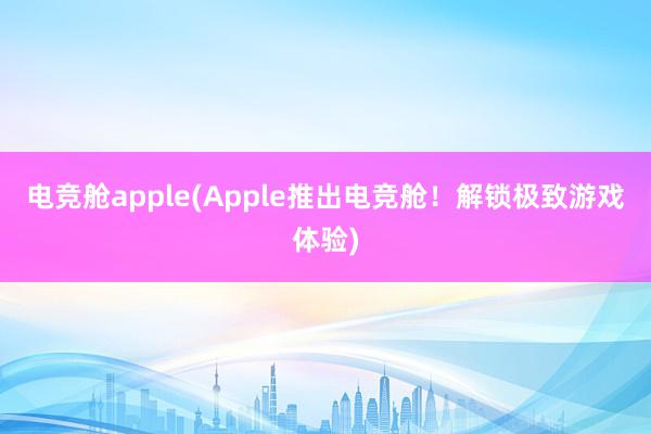 电竞舱apple(Apple推出电竞舱！解锁极致游戏体验)