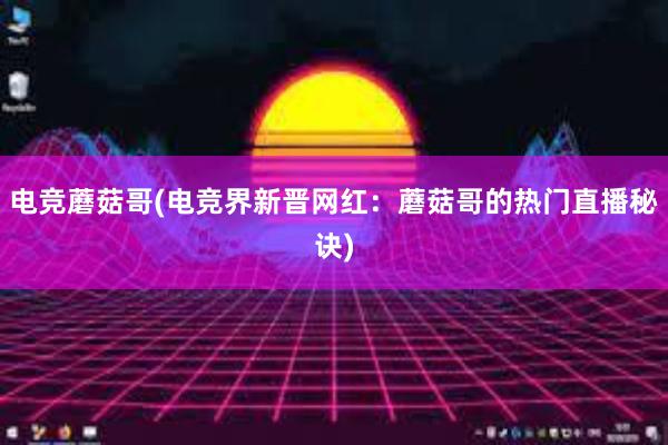 电竞蘑菇哥(电竞界新晋网红：蘑菇哥的热门直播秘诀)