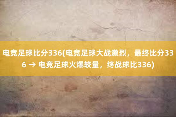 电竞足球比分336(电竞足球大战激烈，最终比分336 → 电竞足球火爆较量，终战球比336)