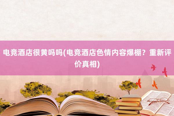 电竞酒店很黄吗吗(电竞酒店色情内容爆棚？重新评价真相)