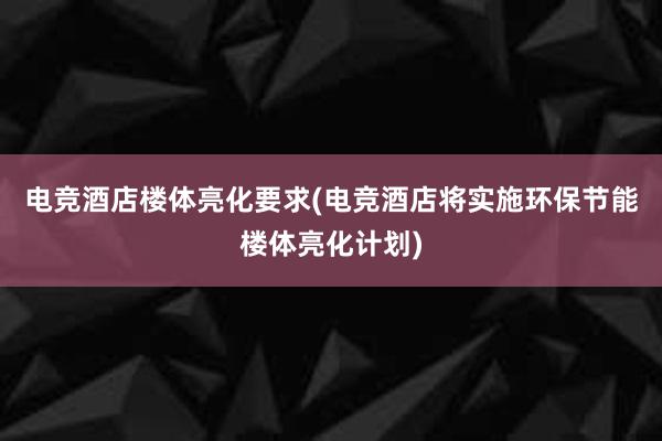 电竞酒店楼体亮化要求(电竞酒店将实施环保节能楼体亮化计划)