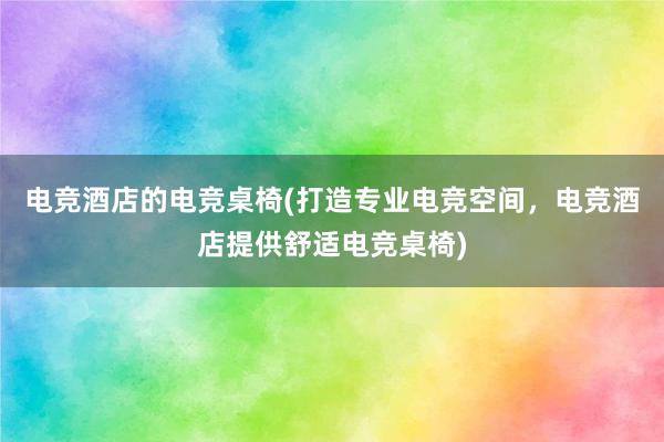 电竞酒店的电竞桌椅(打造专业电竞空间，电竞酒店提供舒适电竞桌椅)