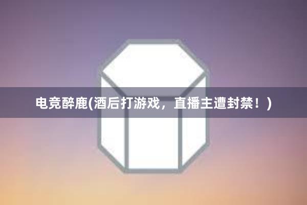 电竞醉鹿(酒后打游戏，直播主遭封禁！)