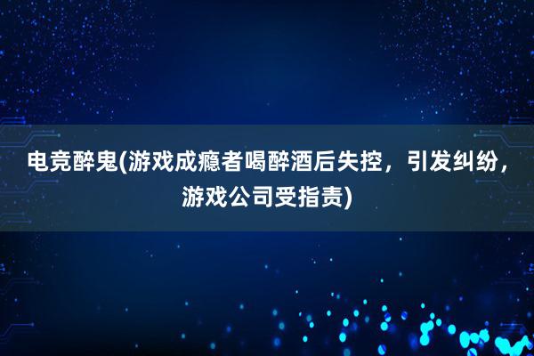 电竞醉鬼(游戏成瘾者喝醉酒后失控，引发纠纷，游戏公司受指责)