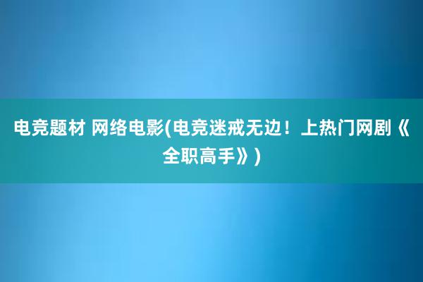 电竞题材 网络电影(电竞迷戒无边！上热门网剧《全职高手》)