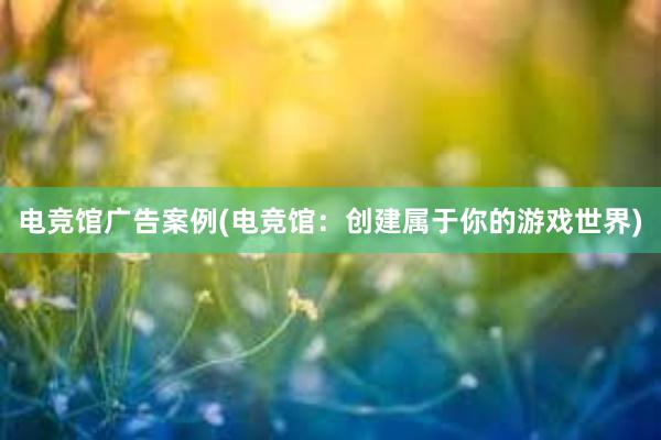 电竞馆广告案例(电竞馆：创建属于你的游戏世界)