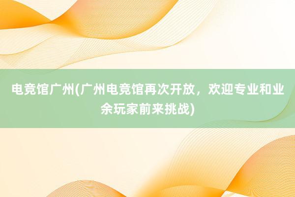 电竞馆广州(广州电竞馆再次开放，欢迎专业和业余玩家前来挑战)