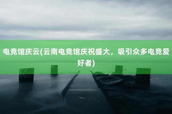 电竞馆庆云(云南电竞馆庆祝盛大，吸引众多电竞爱好者)