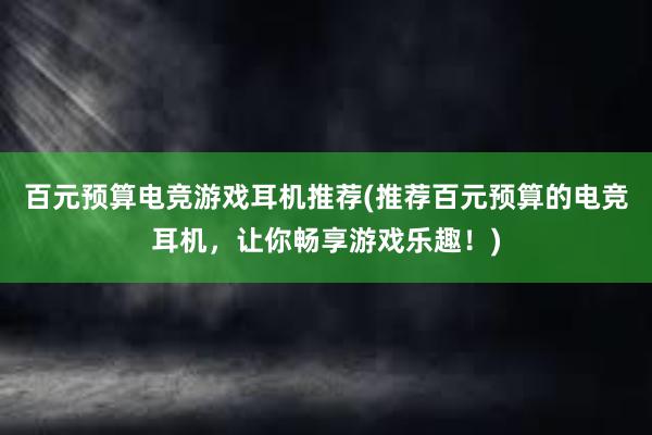 百元预算电竞游戏耳机推荐(推荐百元预算的电竞耳机，让你畅享游戏乐趣！)