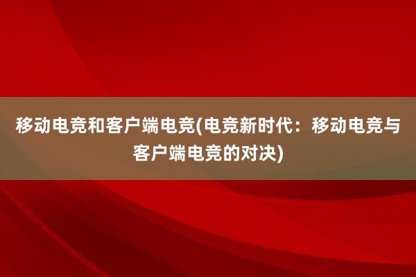 移动电竞和客户端电竞(电竞新时代：移动电竞与客户端电竞的对决)